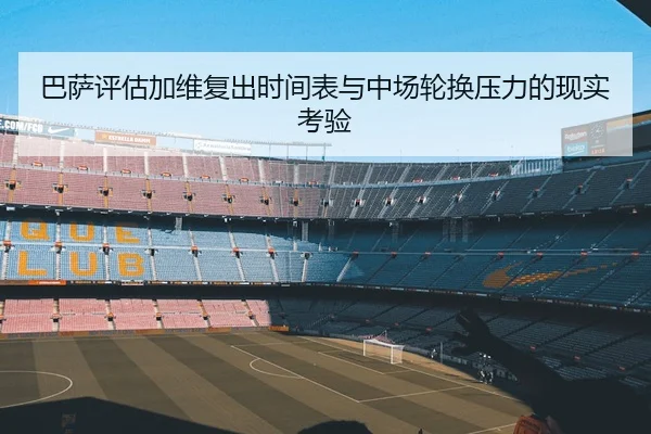 巴萨评估加维复出时间表与中场轮换压力的现实考验